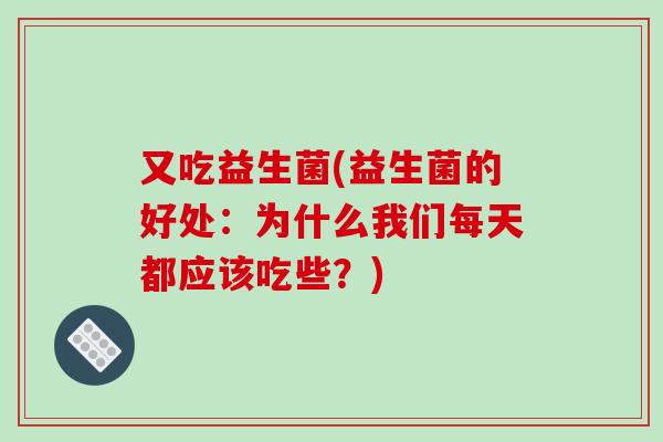 又吃益生菌(益生菌的好处：为什么我们每天都应该吃些？)
