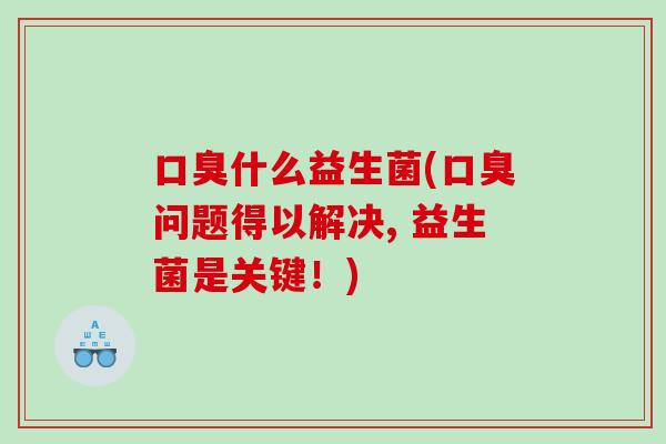 口臭什么益生菌(口臭问题得以解决, 益生菌是关键！)