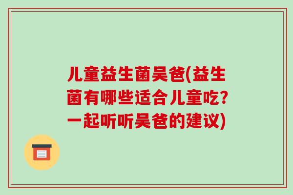 儿童益生菌吴爸(益生菌有哪些适合儿童吃？一起听听吴爸的建议)