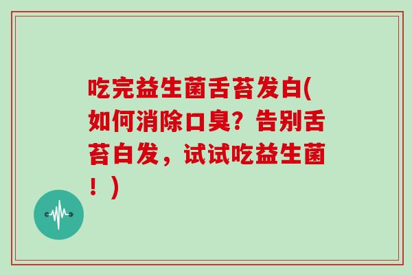 吃完益生菌舌苔发白(如何消除口臭？告别舌苔白发，试试吃益生菌！)