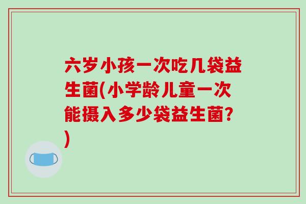 六岁小孩一次吃几袋益生菌(小学龄儿童一次能摄入多少袋益生菌？)