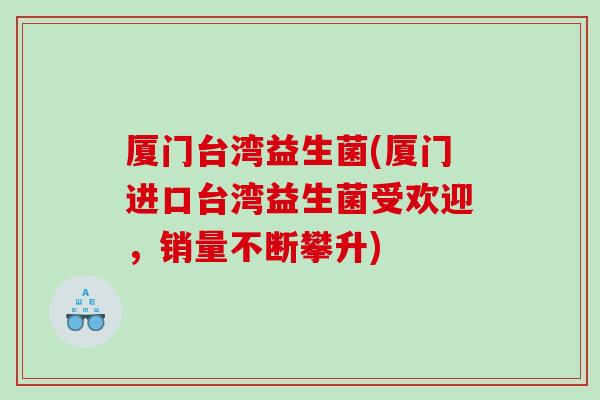 厦门台湾益生菌(厦门进口台湾益生菌受欢迎，销量不断攀升)