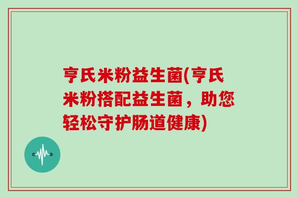 亨氏米粉益生菌(亨氏米粉搭配益生菌，助您轻松守护肠道健康)