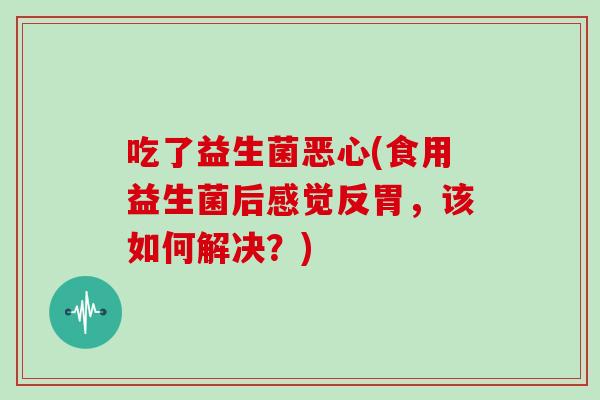 吃了益生菌恶心(食用益生菌后感觉反胃，该如何解决？)