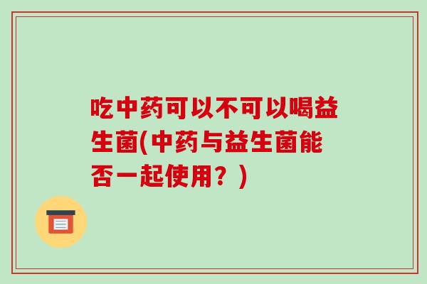 吃中药可以不可以喝益生菌(中药与益生菌能否一起使用？)