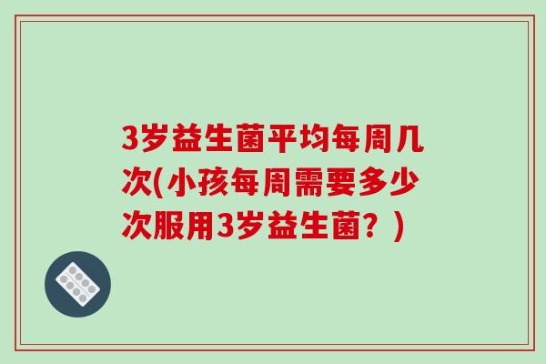 3岁益生菌平均每周几次(小孩每周需要多少次服用3岁益生菌？)