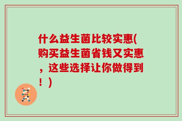 什么益生菌比较实惠(购买益生菌省钱又实惠，这些选择让你做得到！)