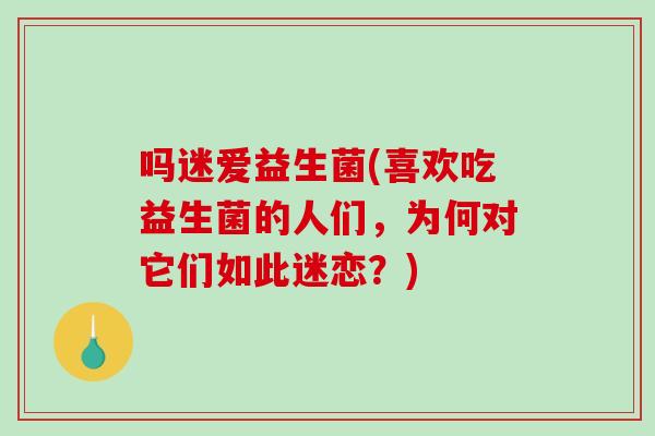 吗迷爱益生菌(喜欢吃益生菌的人们，为何对它们如此迷恋？)