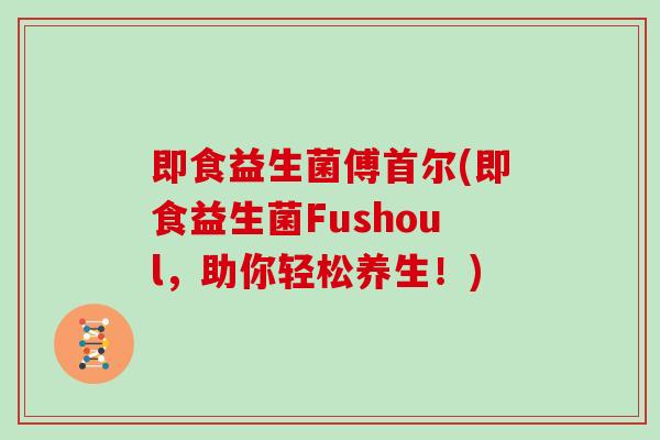 即食益生菌傅首尔(即食益生菌Fushoul,助你轻松养生!) 即食益生菌傅首尔(即食益生菌Fushoul,助你轻松养生!)
