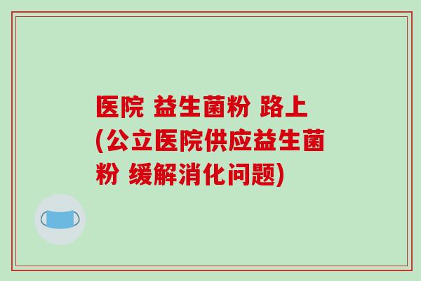 医院 益生菌粉 路上(公立医院供应益生菌粉 缓解消化问题)