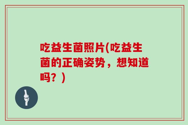 吃益生菌照片(吃益生菌的正确姿势,想知道吗?) 吃益生菌照片(吃益生菌的正确姿势,想知道吗?)