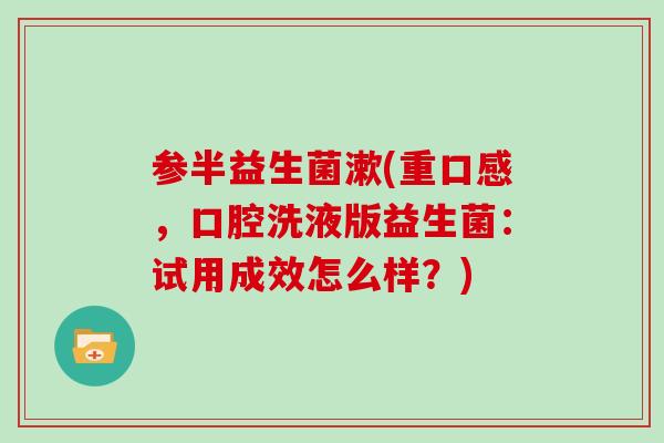 参半益生菌漱(重口感，口腔洗液版益生菌：试用成效怎么样？)
