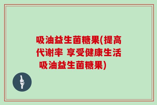 吸油益生菌糖果(提高代谢率 享受健康生活 吸油益生菌糖果)