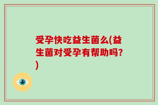 受孕快吃益生菌么(益生菌对受孕有帮助吗？)