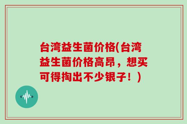 台湾益生菌价格(台湾益生菌价格高昂，想买可得掏出不少银子！)