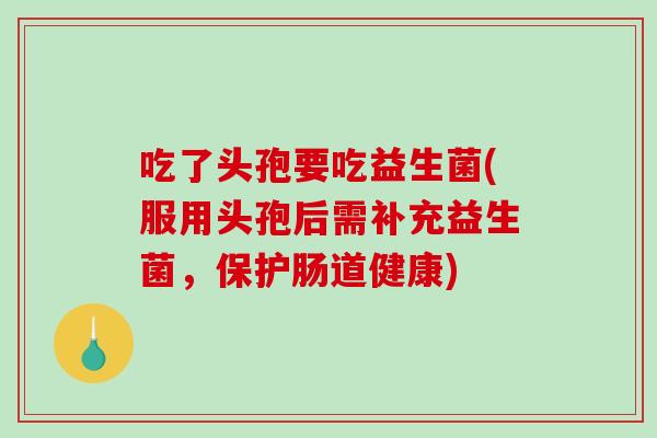 吃了头孢要吃益生菌(服用头孢后需补充益生菌，保护肠道健康)