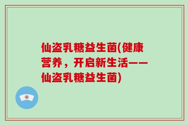 仙盗乳糖益生菌(健康营养，开启新生活——仙盗乳糖益生菌)