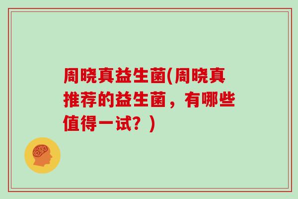 周晓真益生菌(周晓真推荐的益生菌，有哪些值得一试？)