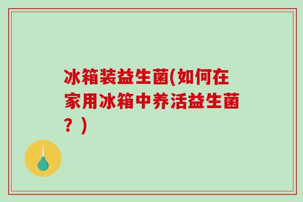 冰箱装益生菌(如何在家用冰箱中养活益生菌？)