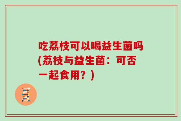 吃荔枝可以喝益生菌吗(荔枝与益生菌：可否一起食用？)