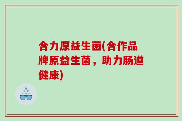 合力原益生菌(合作品牌原益生菌,助力肠道健康) 合力原益生菌(合作品牌原益生菌,助力肠道健康)
