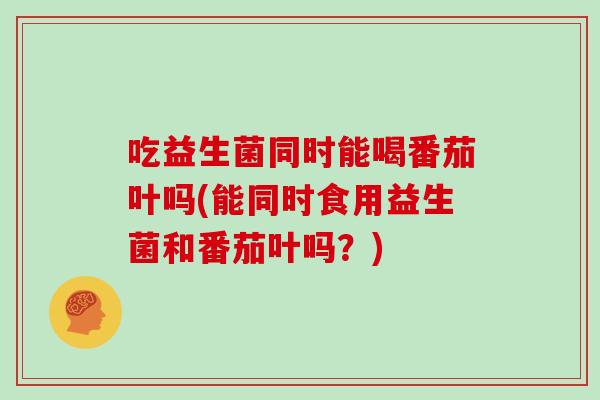 吃益生菌同时能喝番茄叶吗(能同时食用益生菌和番茄叶吗?) 吃益生菌同时能喝番茄叶吗(能同时食用益生菌和番茄叶吗?)
