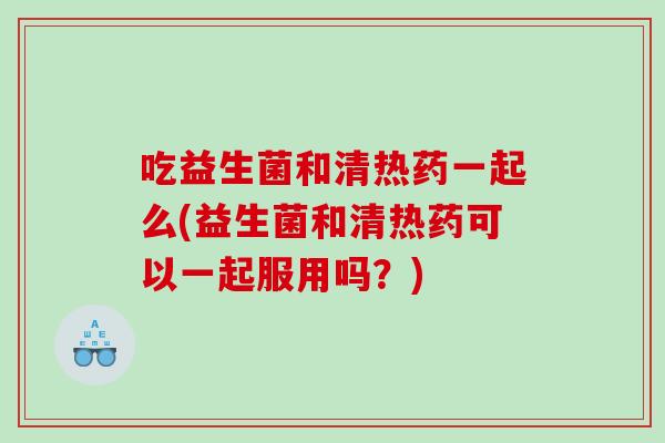 吃益生菌和清热药一起么(益生菌和清热药可以一起服用吗？)
