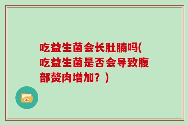 吃益生菌会长肚腩吗(吃益生菌是否会导致腹部赘肉增加?) 吃益生菌会长肚腩吗(吃益生菌是否会导致腹部赘肉增加?)