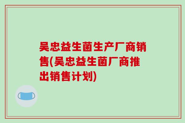 吴忠益生菌生产厂商销售(吴忠益生菌厂商推出销售计划)