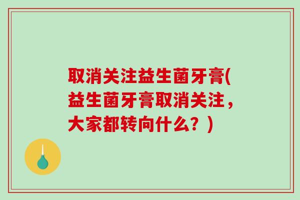取消关注益生菌牙膏(益生菌牙膏取消关注，大家都转向什么？)