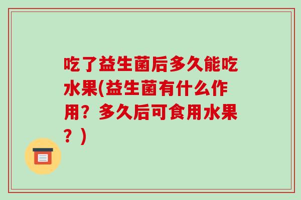吃了益生菌后多久能吃水果(益生菌有什么作用?多久后可食用水果?) 吃了益生菌后多久能吃水果(益生菌有什么作用?多久后可食用水果?)