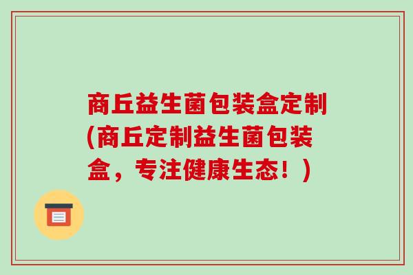 商丘益生菌包装盒定制(商丘定制益生菌包装盒,专注健康生态!) 商丘益生菌包装盒定制(商丘定制益生菌包装盒,专注健康生态!)