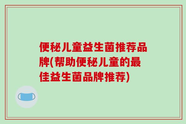 便秘儿童益生菌推荐品牌(帮助便秘儿童的最佳益生菌品牌推荐)
