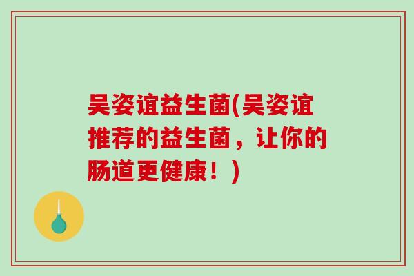 吴姿谊益生菌(吴姿谊推荐的益生菌，让你的肠道更健康！)