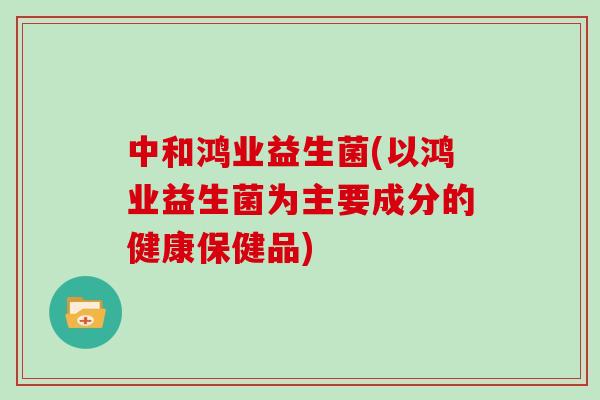 中和鸿业益生菌(以鸿业益生菌为主要成分的健康保健品) 中和鸿业益生菌(以鸿业益生菌为主要成分的健康保健品)