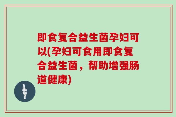 即食复合益生菌孕妇可以(孕妇可食用即食复合益生菌,帮助增强肠道健康) 即食复合益生菌孕妇可以(孕妇可食用即食复合益生菌,帮助增强肠道健康)