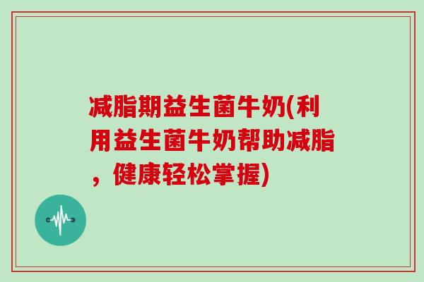 减脂期益生菌牛奶(利用益生菌牛奶帮助减脂，健康轻松掌握)