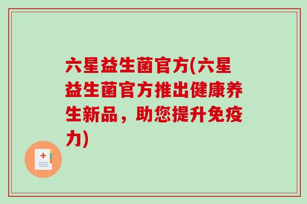 六星益生菌官方(六星益生菌官方推出健康养生新品,助您提升力) 六星益生菌官方(六星益生菌官方推出健康养生新品,助您提升力)
