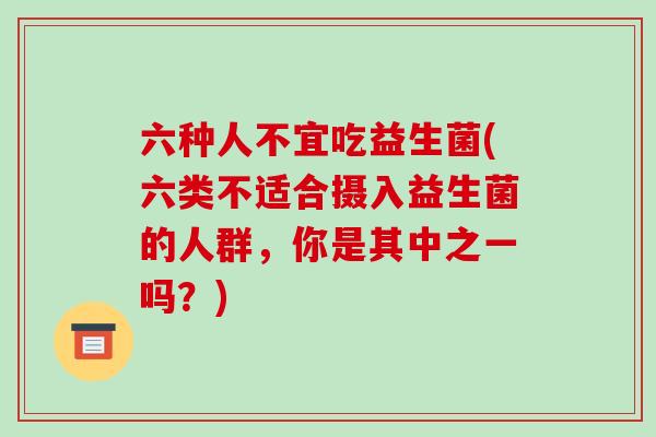 六种人不宜吃益生菌(六类不适合摄入益生菌的人群,你是其中之一吗?) 六种人不宜吃益生菌(六类不适合摄入益生菌的人群,你是其中之一吗?)