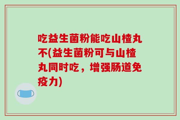 吃益生菌粉能吃山楂丸不(益生菌粉可与山楂丸同时吃，增强肠道力)