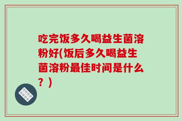 吃完饭多久喝益生菌溶粉好(饭后多久喝益生菌溶粉最佳时间是什么？)