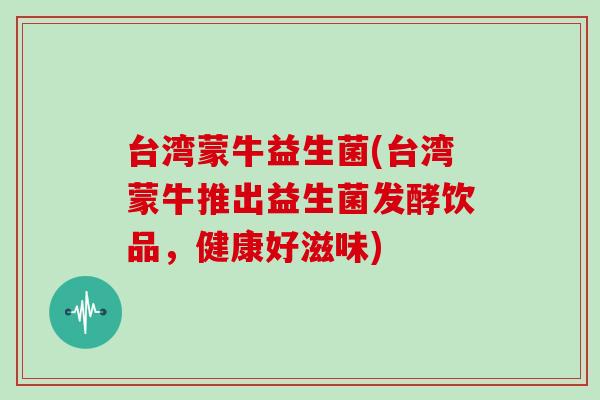 台湾蒙牛益生菌(台湾蒙牛推出益生菌发酵饮品，健康好滋味)