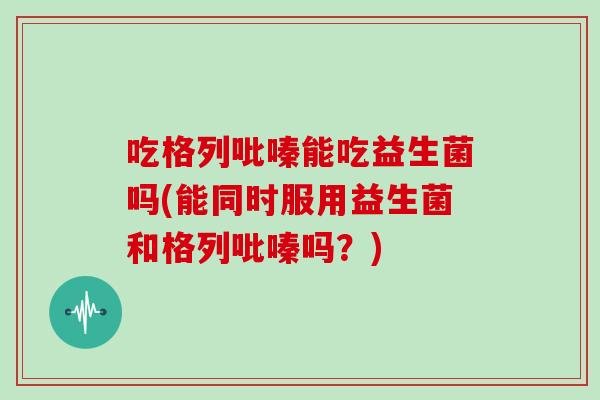 吃格列吡嗪能吃益生菌吗(能同时服用益生菌和格列吡嗪吗?) 吃格列吡嗪能吃益生菌吗(能同时服用益生菌和格列吡嗪吗?)