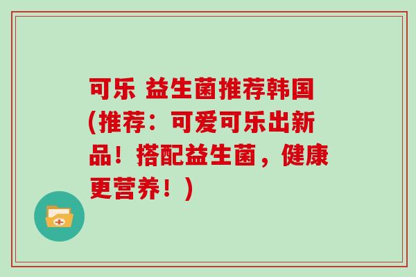 可乐 益生菌推荐韩国(推荐：可爱可乐出新品！搭配益生菌，健康更营养！)