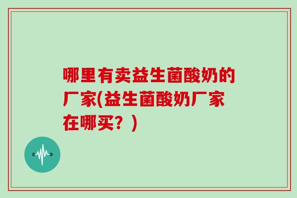 哪里有卖益生菌酸奶的厂家(益生菌酸奶厂家在哪买？)