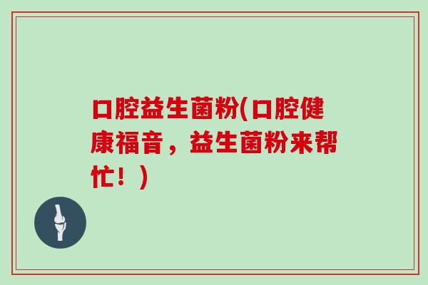 口腔益生菌粉(口腔健康福音,益生菌粉来帮忙!) 口腔益生菌粉(口腔健康福音,益生菌粉来帮忙!)