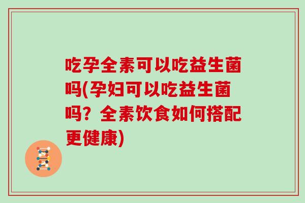 吃孕全素可以吃益生菌吗(孕妇可以吃益生菌吗？全素饮食如何搭配更健康)