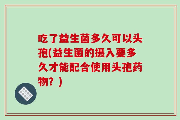 吃了益生菌多久可以头孢(益生菌的摄入要多久才能配合使用头孢药物？)