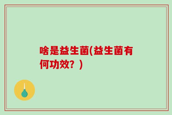啥是益生菌(益生菌有何功效?) 啥是益生菌(益生菌有何功效?)