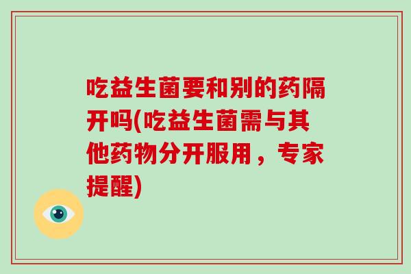 吃益生菌要和别的药隔开吗(吃益生菌需与其他药物分开服用，专家提醒)